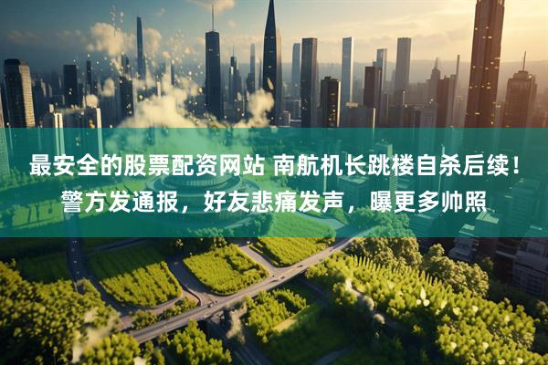 最安全的股票配资网站 南航机长跳楼自杀后续！警方发通报，好友悲痛发声，曝更多帅照