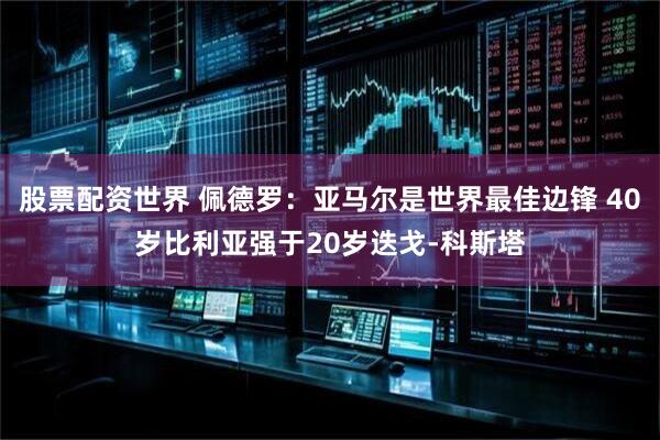 股票配资世界 佩德罗：亚马尔是世界最佳边锋 40岁比利亚强于20岁迭戈-科斯塔
