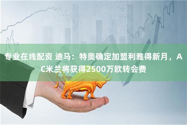 专业在线配资 迪马：特奥确定加盟利雅得新月，AC米兰将获得2500万欧转会费