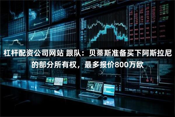杠杆配资公司网站 跟队：贝蒂斯准备买下阿斯拉尼的部分所有权，最多报价800万欧