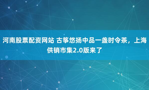 河南股票配资网站 古筝悠扬中品一盏时令茶，上海供销市集2.0版来了
