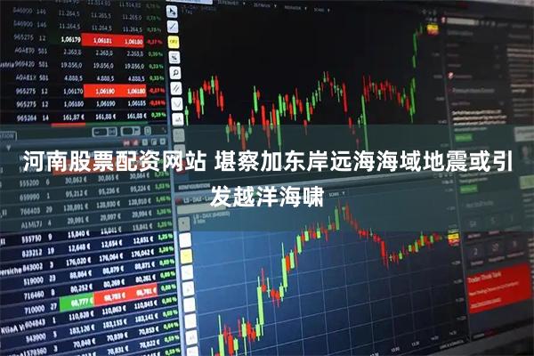 河南股票配资网站 堪察加东岸远海海域地震或引发越洋海啸