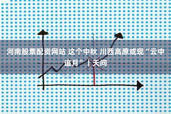 河南股票配资网站 这个中秋 川西高原或现“云中追月”｜天问