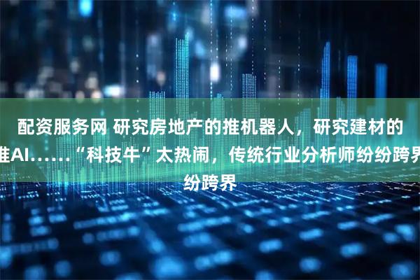 配资服务网 研究房地产的推机器人，研究建材的推AI……“科技牛”太热闹，传统行业分析师纷纷跨界