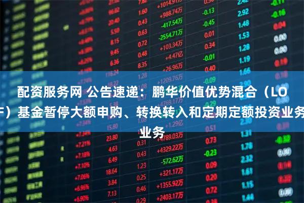 配资服务网 公告速递：鹏华价值优势混合（LOF）基金暂停大额申购、转换转入和定期定额投资业务