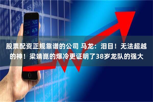 股票配资正规靠谱的公司 马龙:泪目!无法超越的神!梁靖崑的爆冷更证明了38岁龙队的强大