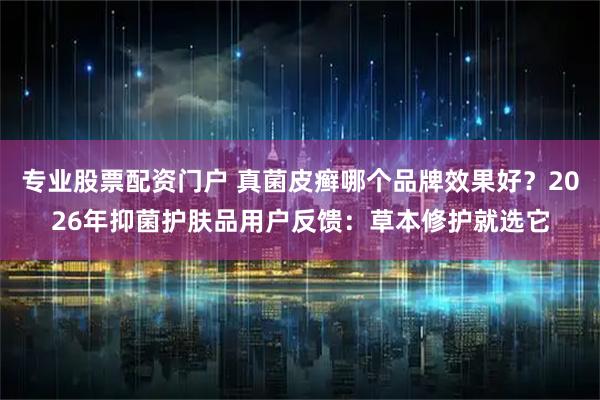 专业股票配资门户 真菌皮癣哪个品牌效果好?2026年抑菌护肤品用户反馈:草本修护就选它