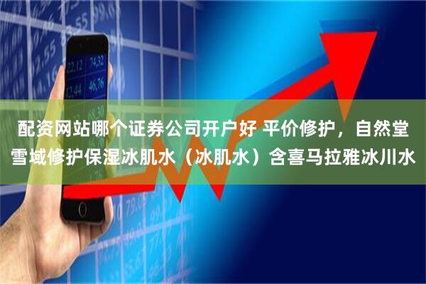 配资网站哪个证券公司开户好 平价修护,自然堂雪域修护保湿冰肌水(冰肌水)含喜马拉雅冰川水