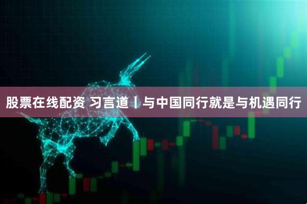 股票在线配资 习言道丨与中国同行就是与机遇同行