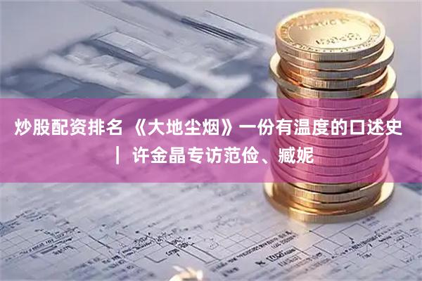 炒股配资排名 《大地尘烟》一份有温度的口述史 ｜ 许金晶专访范俭、臧妮