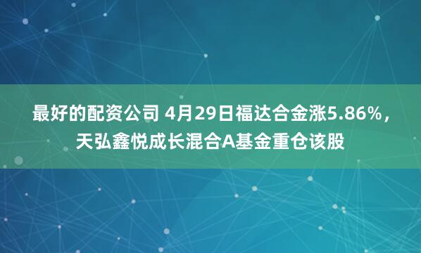 最好的配资公司 4月29日福达合金涨5.86%,天弘鑫悦成长混合A基金重仓该股