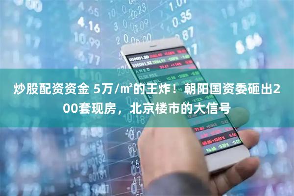 炒股配资资金 5万/㎡的王炸！朝阳国资委砸出200套现房，北京楼市的大信号