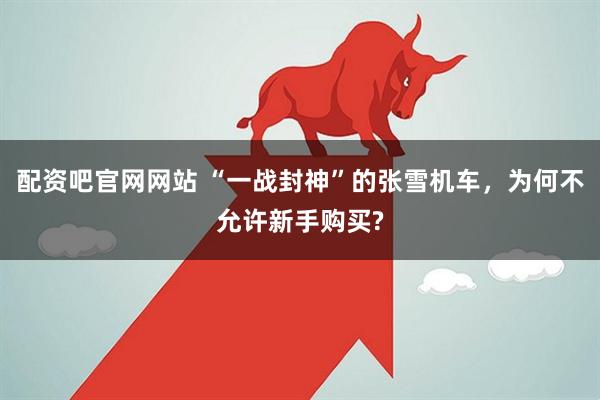 配资吧官网网站 “一战封神”的张雪机车，为何不允许新手购买?