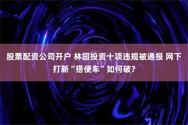 股票配资公司开户 林园投资十项违规被通报 网下打新“搭便车”如何破？